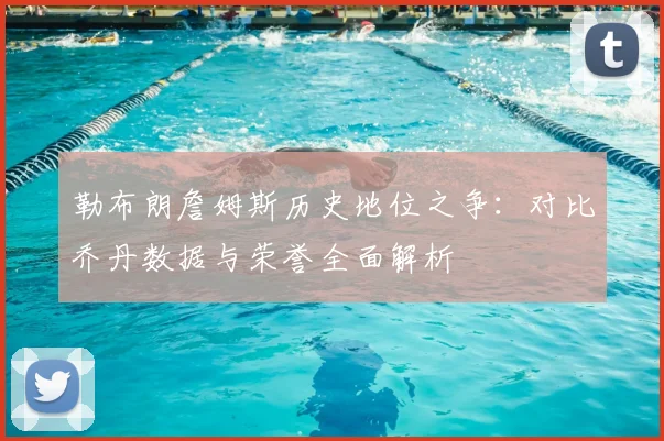 勒布朗詹姆斯历史地位之争:对比乔丹数据与荣誉全面解析