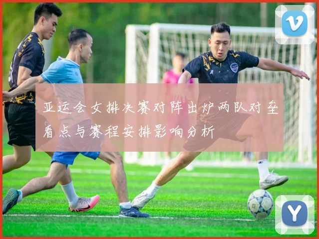 亚运会女排决赛对阵出炉两队对垒看点与赛程安排影响分析