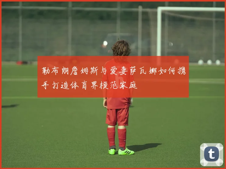 勒布朗詹姆斯与爱妻萨瓦娜如何携手打造体育界模范家庭