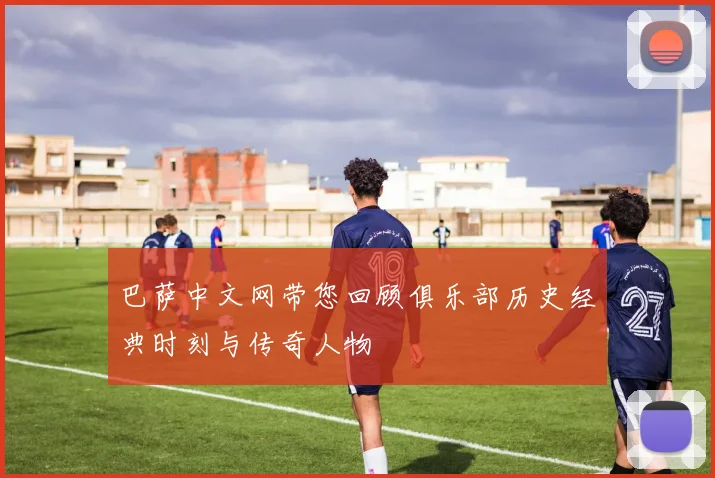 巴萨中文网带您回顾俱乐部历史经典时刻与传奇人物