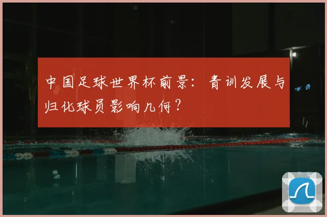 中国足球世界杯前景：青训发展与归化球员影响几何？